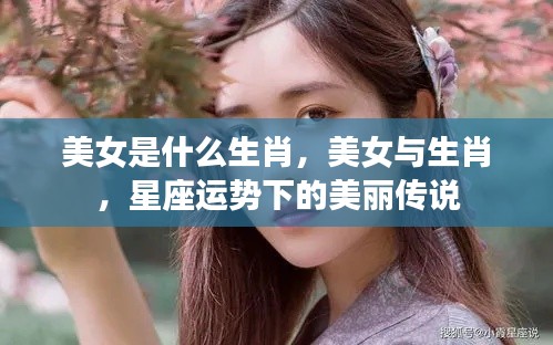 美女与生肖,星座运势中的美丽传说揭秘