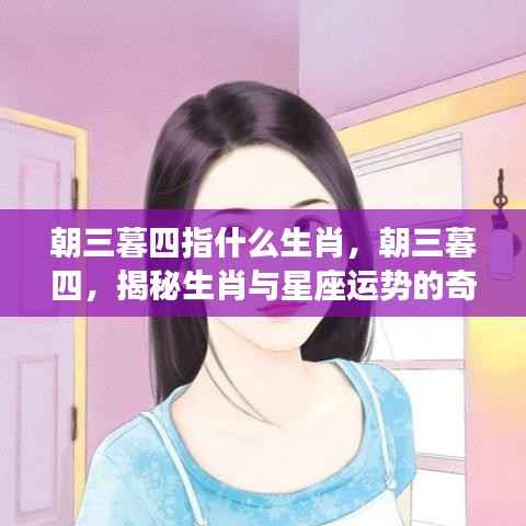 揭秘生肖与星座运势的深层联系,朝三暮四背后的生肖奥秘与星座运势变化探索