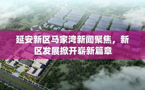延安新区马家湾新闻聚焦,新区发展掀开崭新篇章