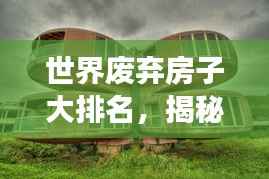世界废弃房子大排名，揭秘全球最震撼的废弃建筑榜单