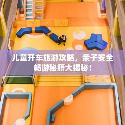 儿童开车旅游攻略,亲子安全畅游秘籍大揭秘!
