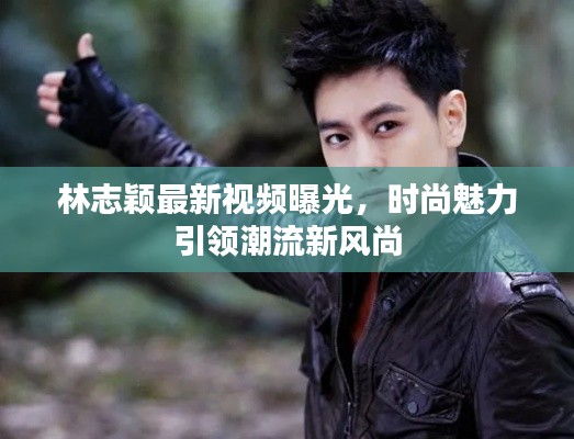 林志颖最新视频曝光,时尚魅力引领潮流新风尚