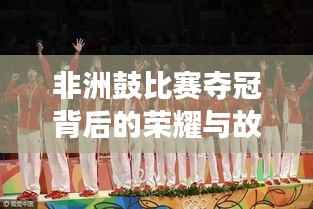 非洲鼓比赛夺冠背后的荣耀与故事