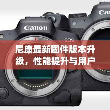 尼康最新固件版本升级,性能提升与用户体验优化