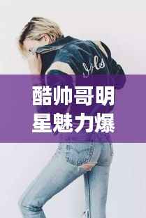 酷帅哥明星魅力爆棚,无人能挡风采!